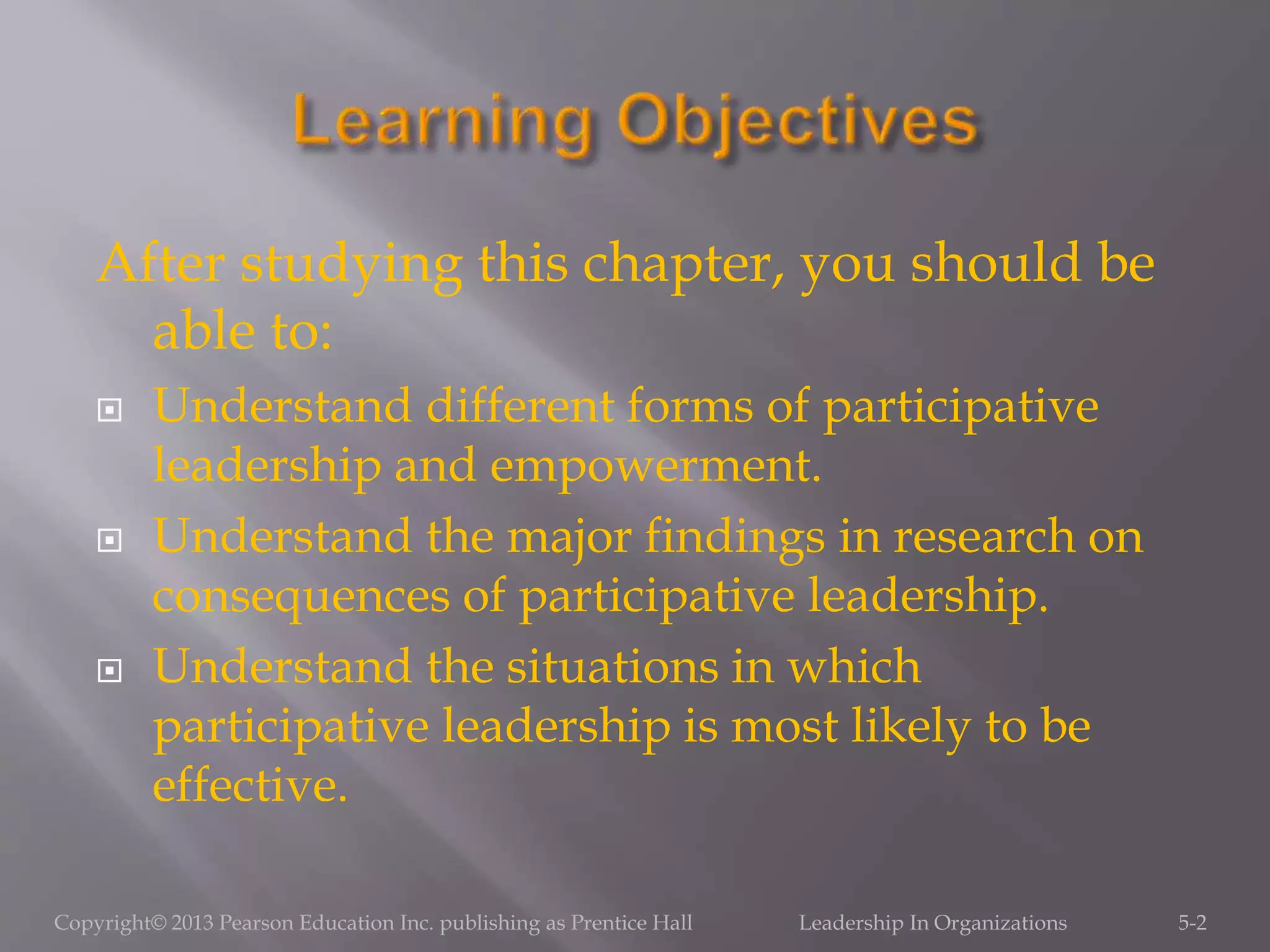 After studying this chapter, you should be
able to:
 Understand different forms of participative
leadership and empowerment.
 Understand the major findings in research on
consequences of participative leadership.
 Understand the situations in which
participative leadership is most likely to be
effective.
5-2Copyright© 2013 Pearson Education Inc. publishing as Prentice Hall Leadership In Organizations
 