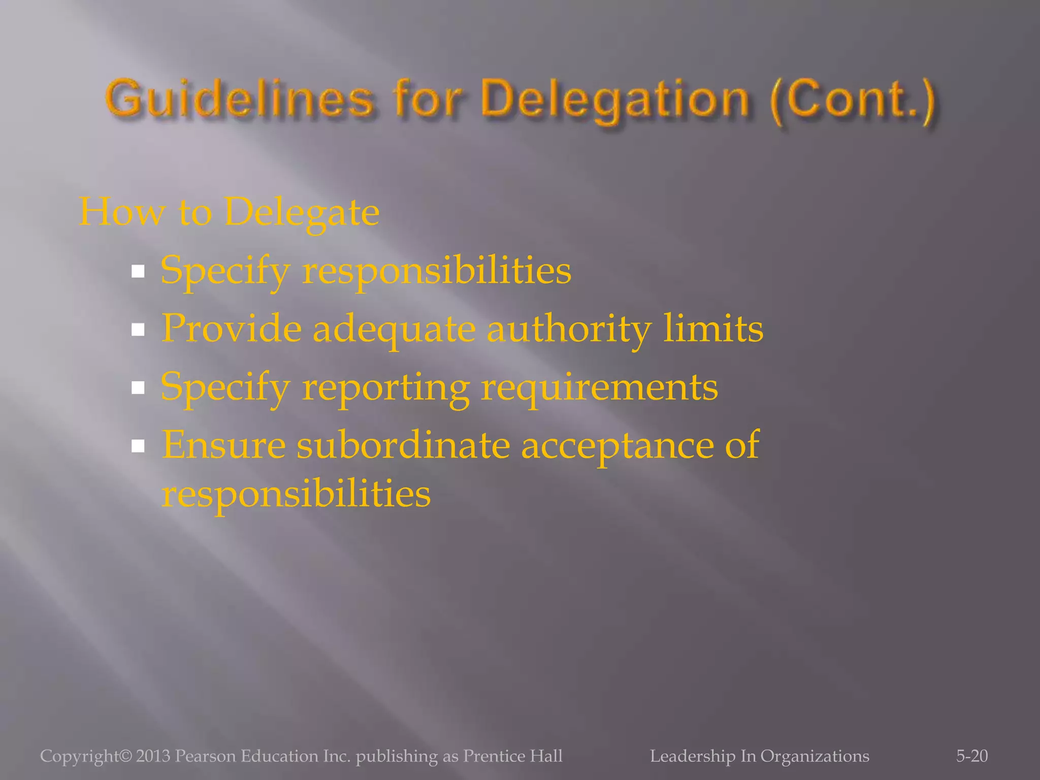 How to Delegate
 Specify responsibilities
 Provide adequate authority limits
 Specify reporting requirements
 Ensure subordinate acceptance of
responsibilities
Copyright© 2013 Pearson Education Inc. publishing as Prentice Hall Leadership In Organizations 5-20
 
