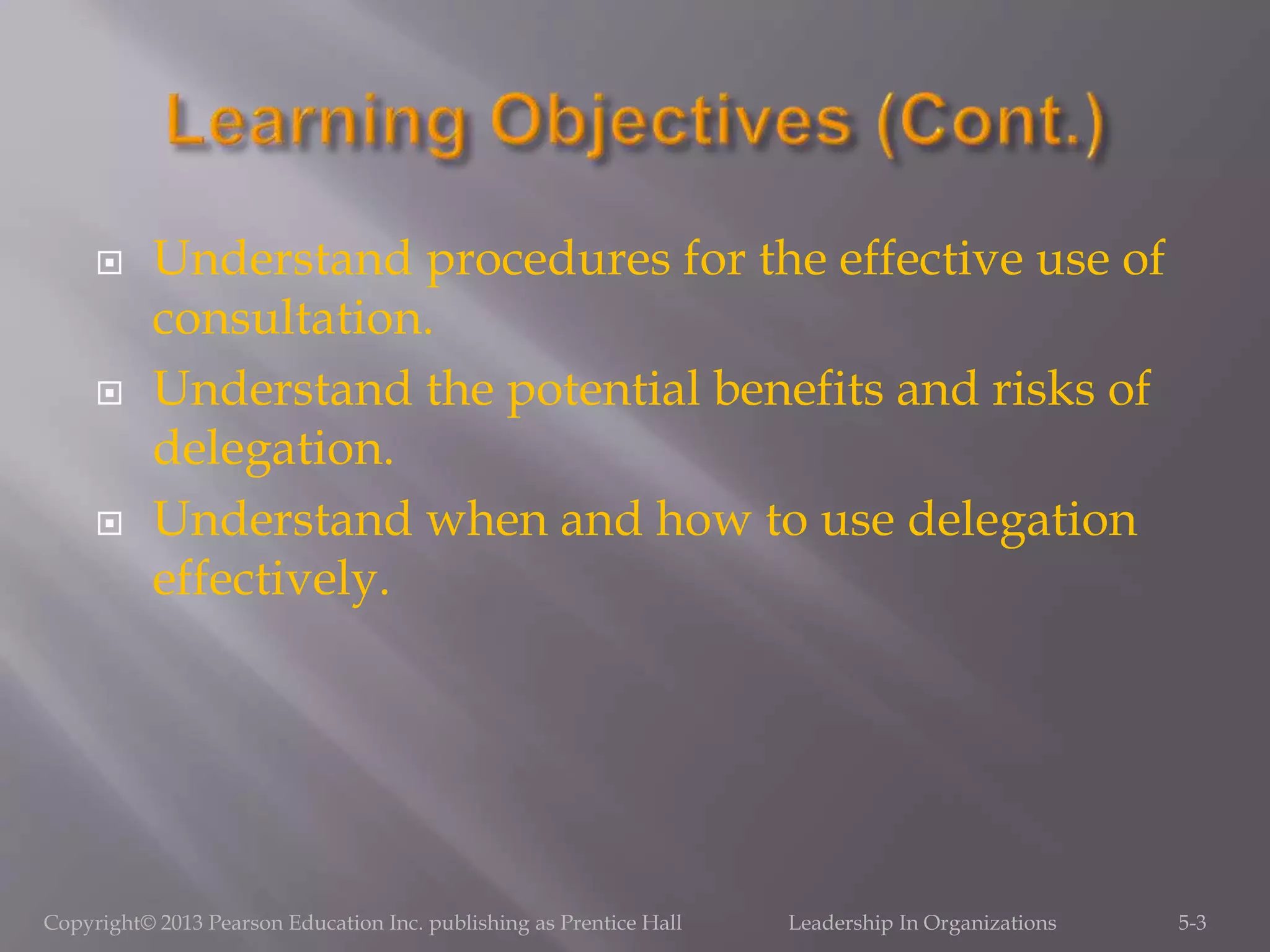  Understand procedures for the effective use of
consultation.
 Understand the potential benefits and risks of
delegation.
 Understand when and how to use delegation
effectively.
5-3Copyright© 2013 Pearson Education Inc. publishing as Prentice Hall Leadership In Organizations
 