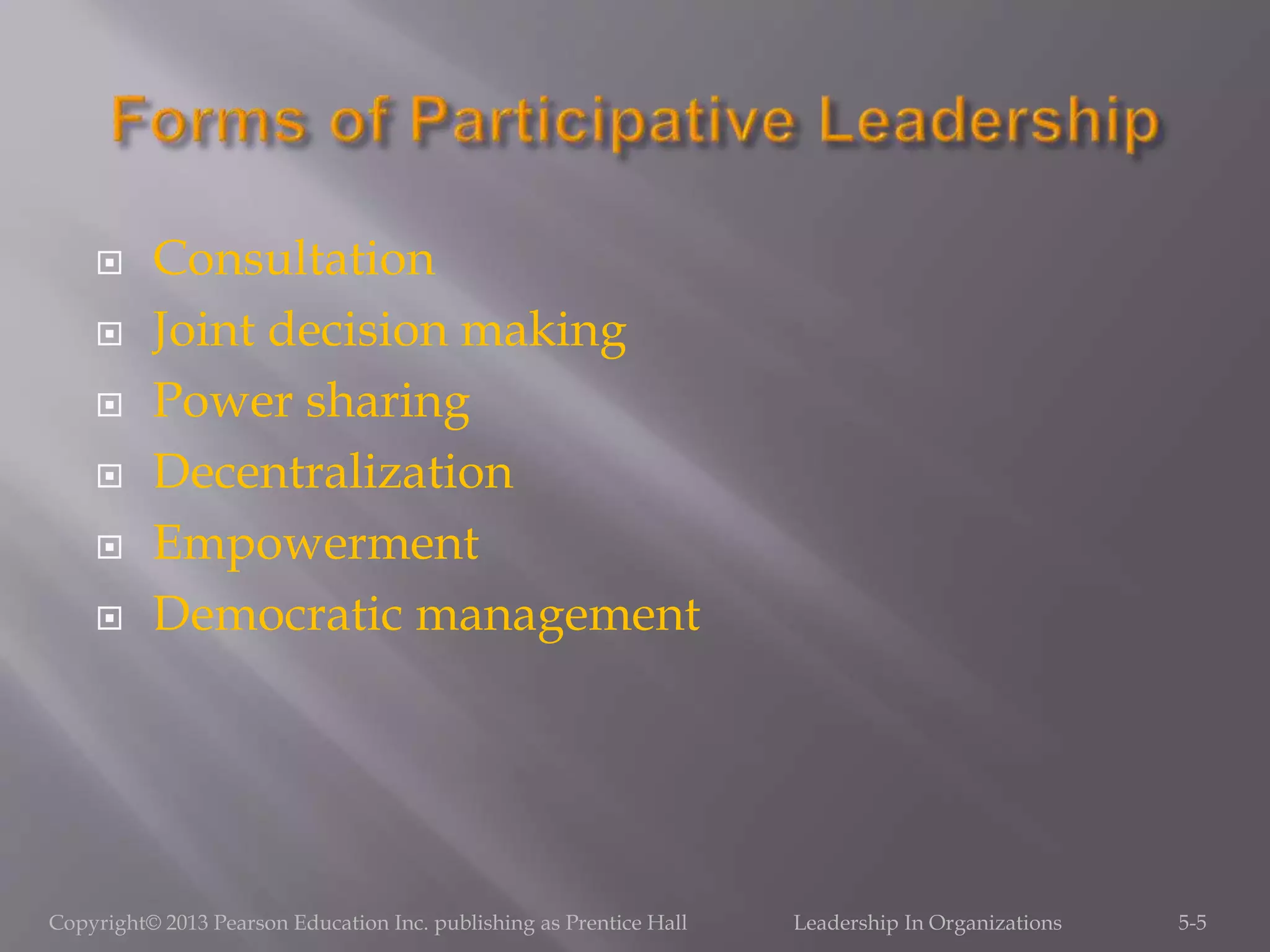  Consultation
 Joint decision making
 Power sharing
 Decentralization
 Empowerment
 Democratic management
Copyright© 2013 Pearson Education Inc. publishing as Prentice Hall Leadership In Organizations 5-5
 