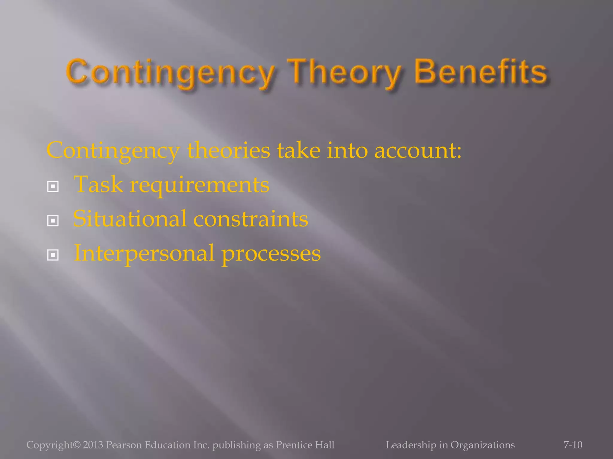 Contingency theories take into account:
 Task requirements
 Situational constraints
 Interpersonal processes
Copyright© 2013 Pearson Education Inc. publishing as Prentice Hall Leadership in Organizations 7-10
 