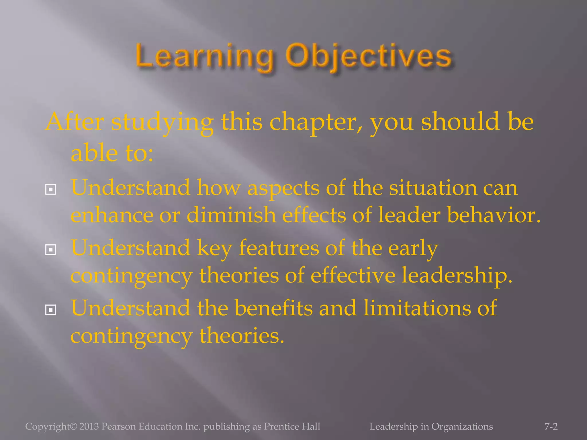 After studying this chapter, you should be
able to:
 Understand how aspects of the situation can
enhance or diminish effects of leader behavior.
 Understand key features of the early
contingency theories of effective leadership.
 Understand the benefits and limitations of
contingency theories.
7-2Copyright© 2013 Pearson Education Inc. publishing as Prentice Hall Leadership in Organizations
 