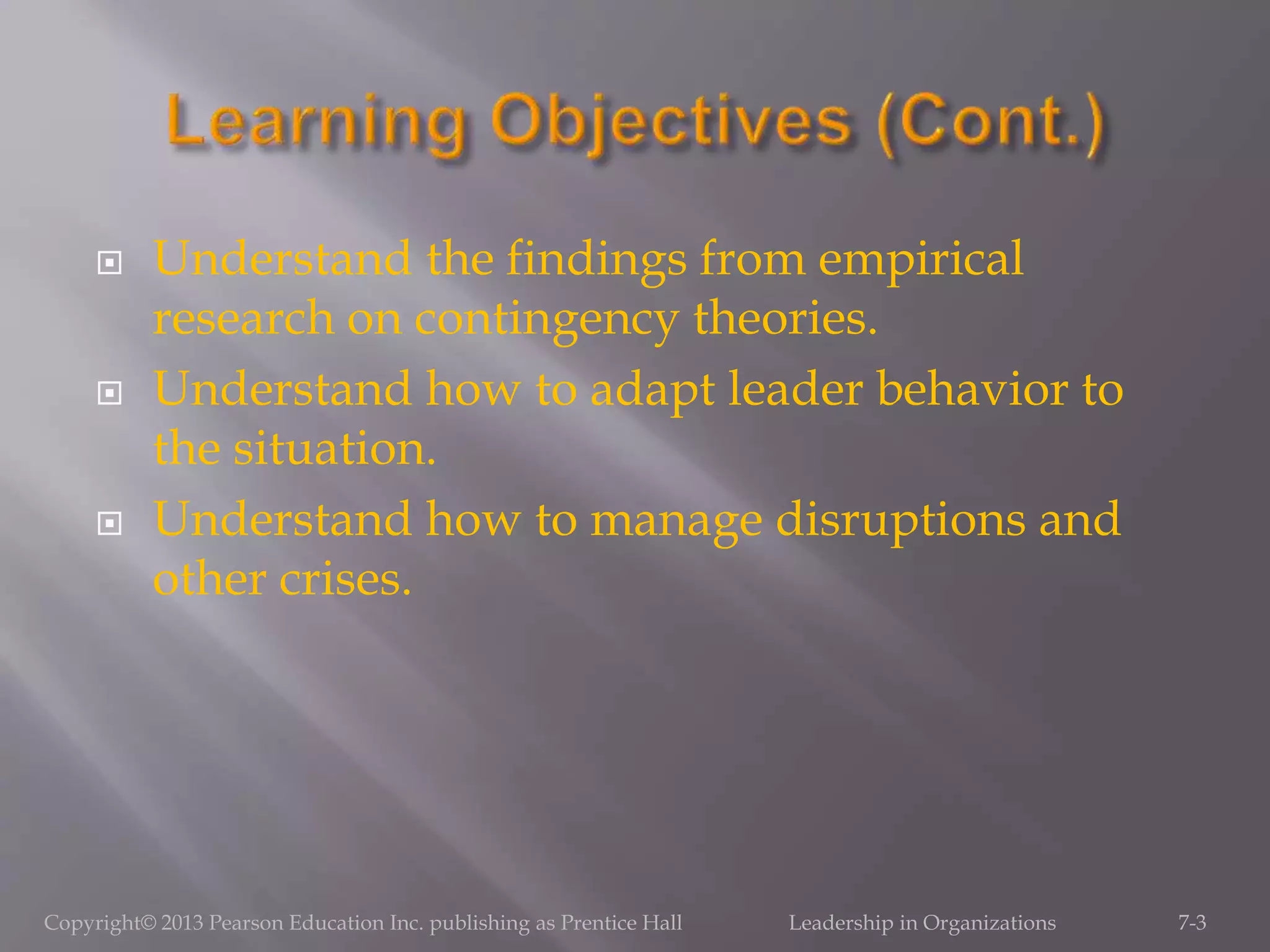  Understand the findings from empirical
research on contingency theories.
 Understand how to adapt leader behavior to
the situation.
 Understand how to manage disruptions and
other crises.
Copyright© 2013 Pearson Education Inc. publishing as Prentice Hall Leadership in Organizations 7-3
 