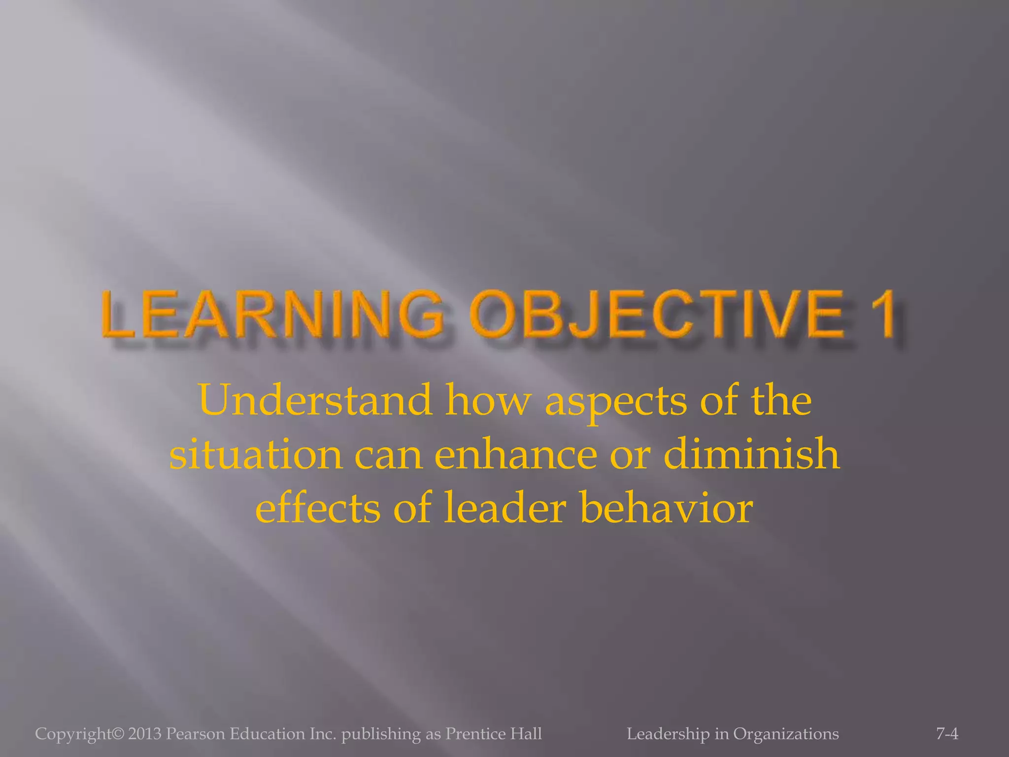 Copyright© 2013 Pearson Education Inc. publishing as Prentice Hall Leadership in Organizations 7-4
Understand how aspects of the
situation can enhance or diminish
effects of leader behavior
 