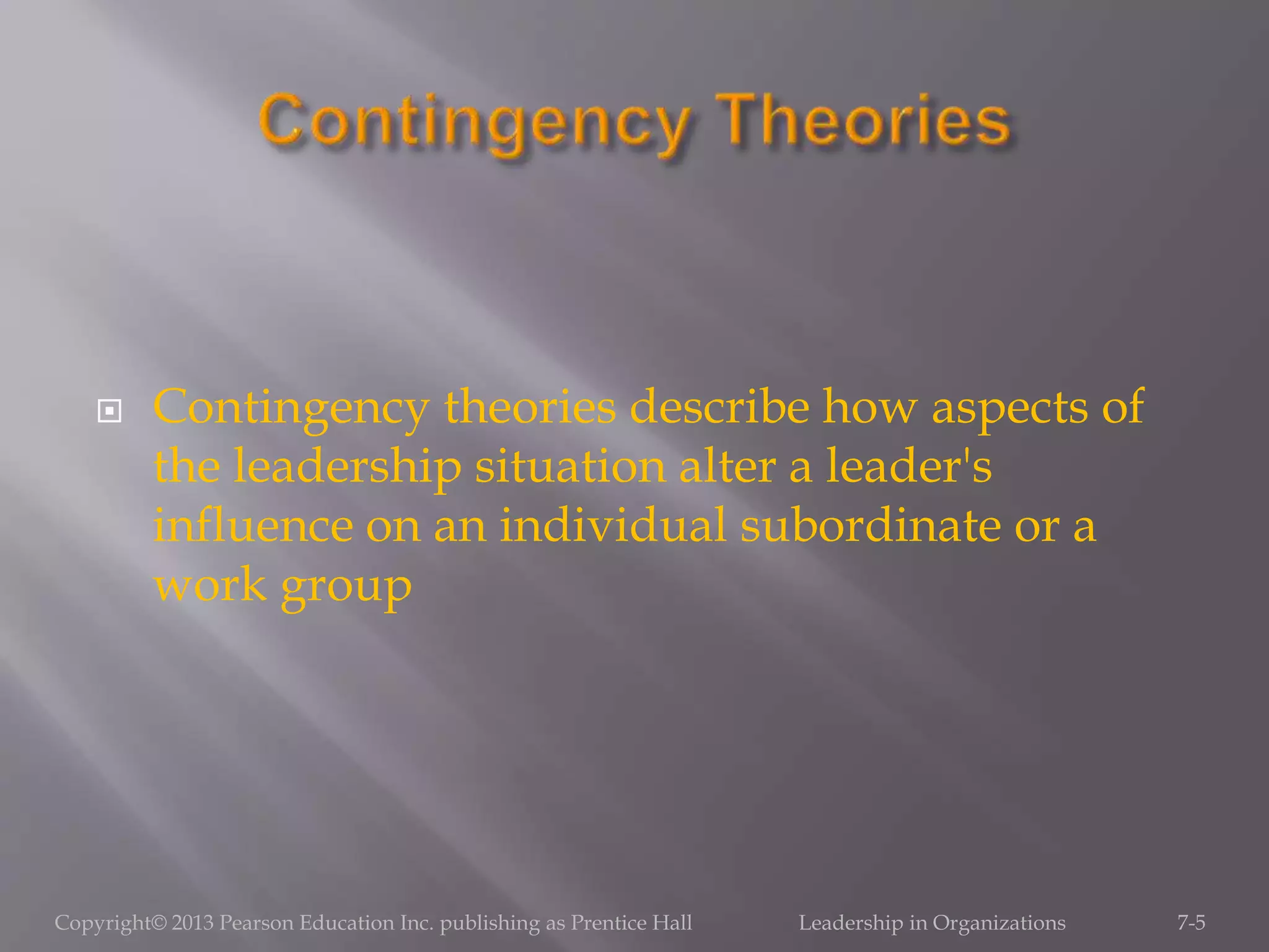  Contingency theories describe how aspects of
the leadership situation alter a leader's
influence on an individual subordinate or a
work group
Copyright© 2013 Pearson Education Inc. publishing as Prentice Hall Leadership in Organizations 7-5
 