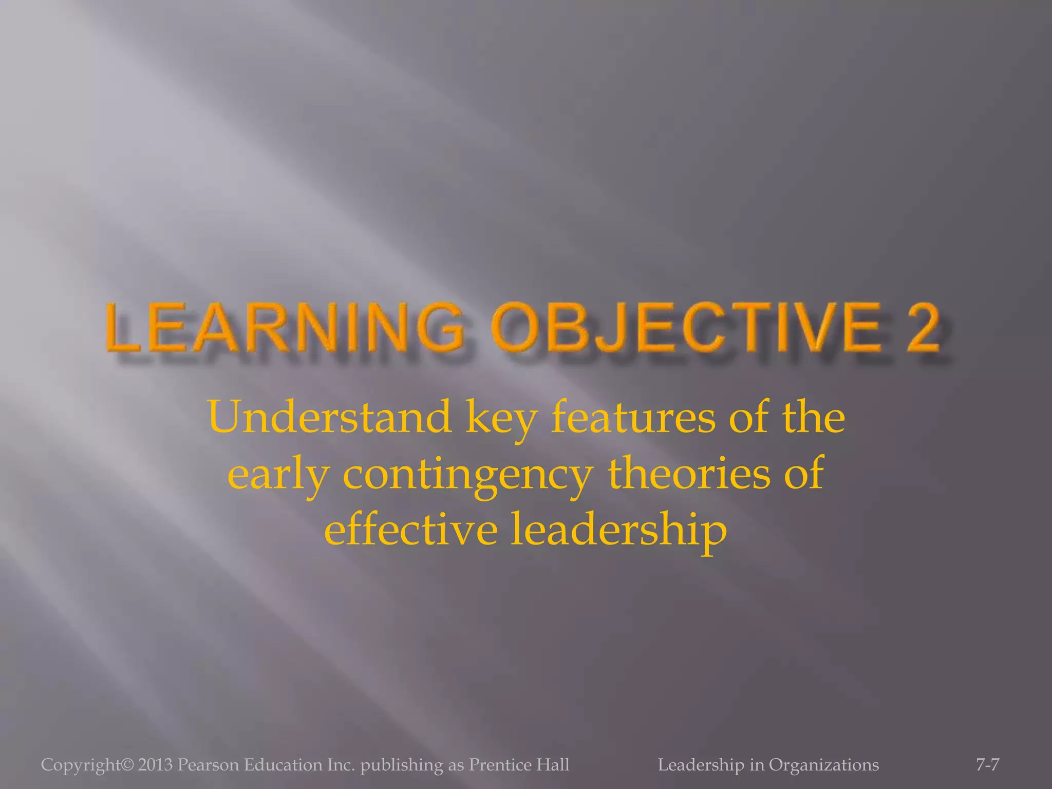 Copyright© 2013 Pearson Education Inc. publishing as Prentice Hall Leadership in Organizations 7-7
Understand key features of the
early contingency theories of
effective leadership
 