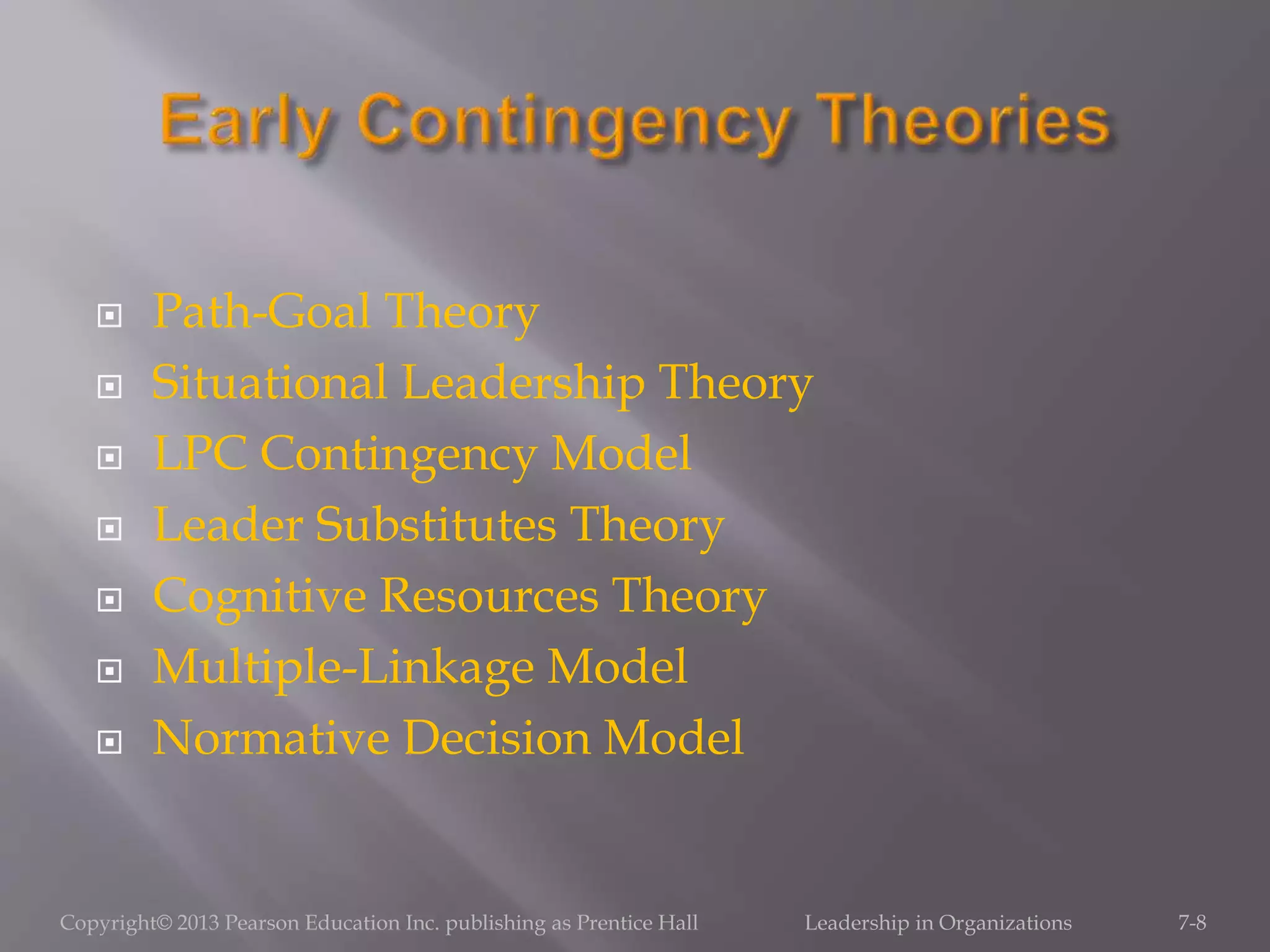  Path-Goal Theory
 Situational Leadership Theory
 LPC Contingency Model
 Leader Substitutes Theory
 Cognitive Resources Theory
 Multiple-Linkage Model
 Normative Decision Model
Copyright© 2013 Pearson Education Inc. publishing as Prentice Hall Leadership in Organizations 7-8
 