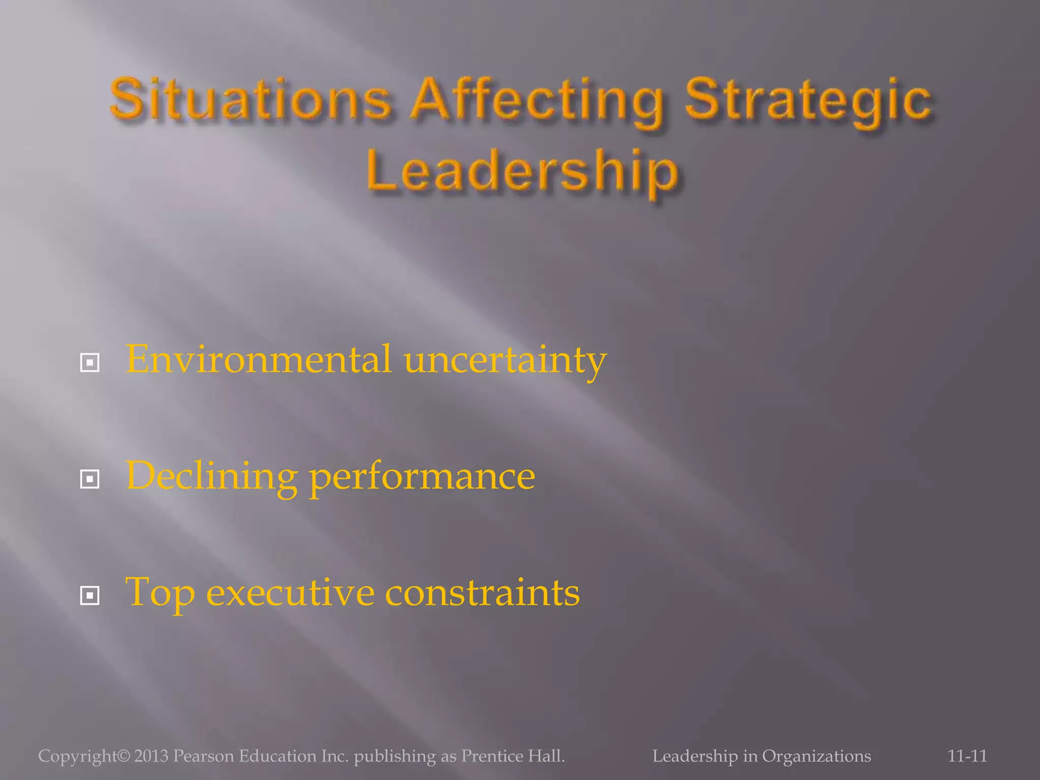  Environmental uncertainty
 Declining performance
 Top executive constraints
Copyright© 2013 Pearson Education Inc. publishing as Prentice Hall. Leadership in Organizations 11-11
 