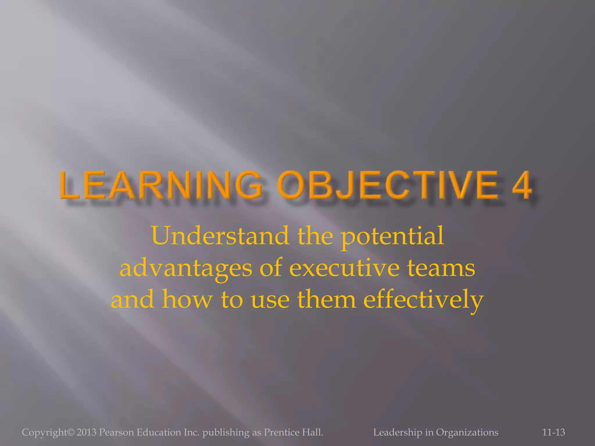 Copyright© 2013 Pearson Education Inc. publishing as Prentice Hall. Leadership in Organizations 11-13
Understand the potential
advantages of executive teams
and how to use them effectively
 