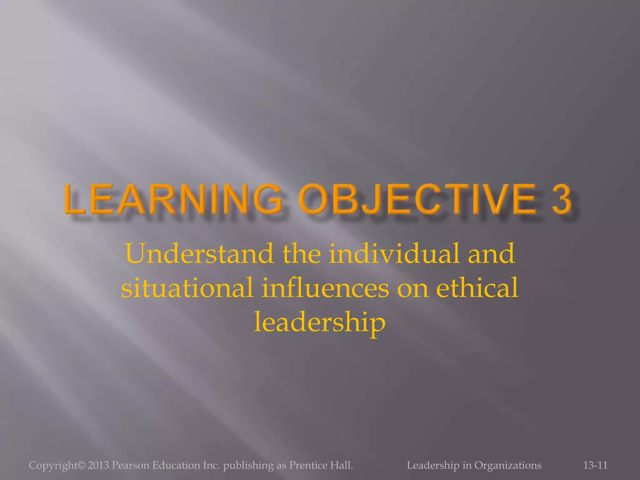 Copyright© 2013 Pearson Education Inc. publishing as Prentice Hall. Leadership in Organizations 13-11
Understand the individual and
situational influences on ethical
leadership
 