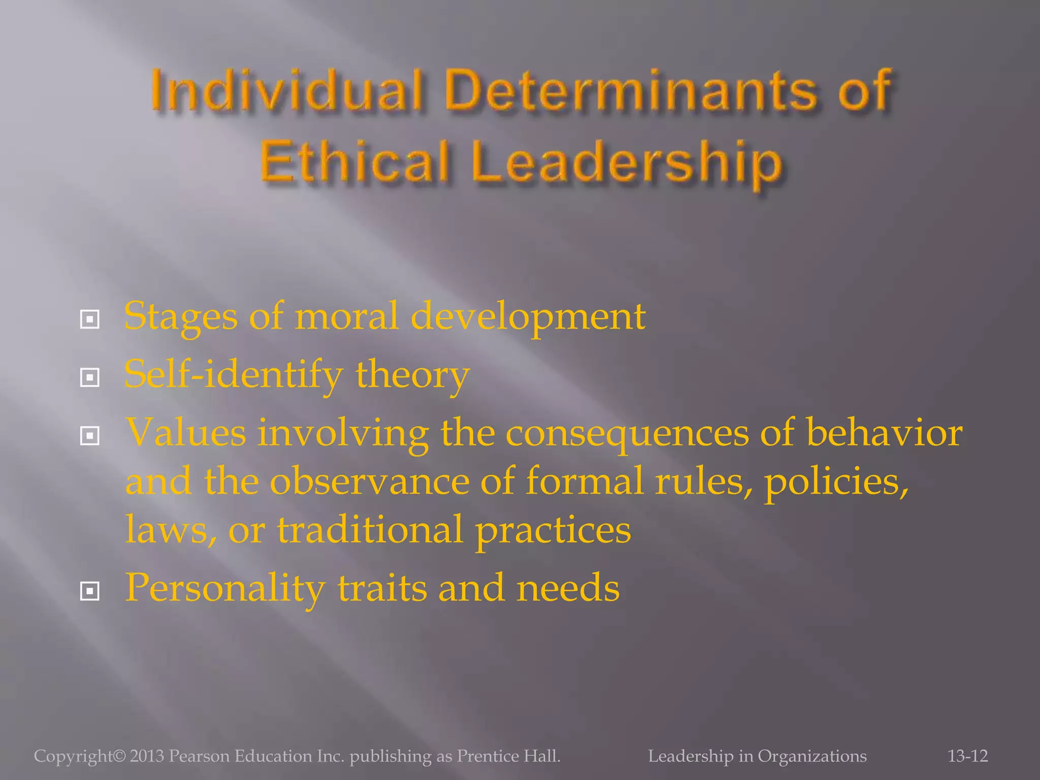  Stages of moral development
 Self-identify theory
 Values involving the consequences of behavior
and the observance of formal rules, policies,
laws, or traditional practices
 Personality traits and needs
Copyright© 2013 Pearson Education Inc. publishing as Prentice Hall. Leadership in Organizations 13-12
 