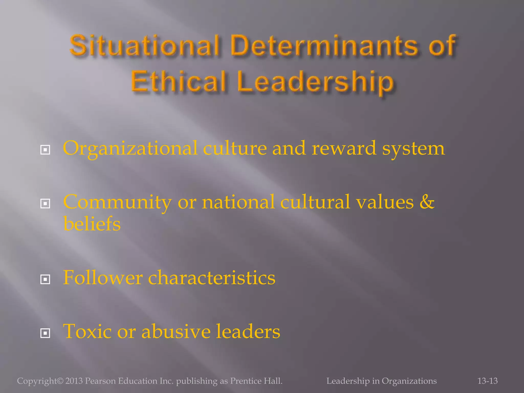  Organizational culture and reward system
 Community or national cultural values &
beliefs
 Follower characteristics
 Toxic or abusive leaders
Copyright© 2013 Pearson Education Inc. publishing as Prentice Hall. Leadership in Organizations 13-13
 