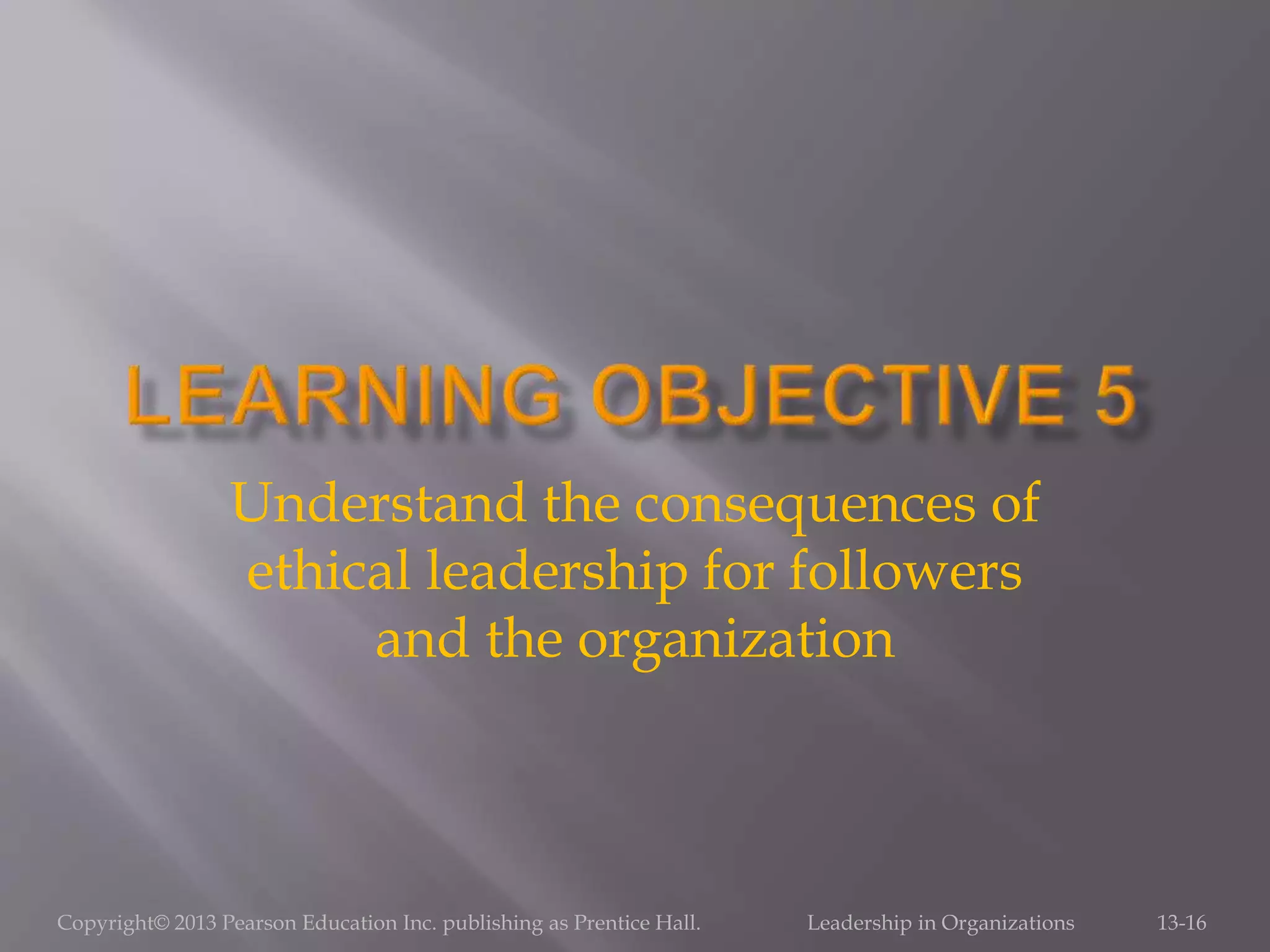 Copyright© 2013 Pearson Education Inc. publishing as Prentice Hall. Leadership in Organizations 13-16
Understand the consequences of
ethical leadership for followers
and the organization
 