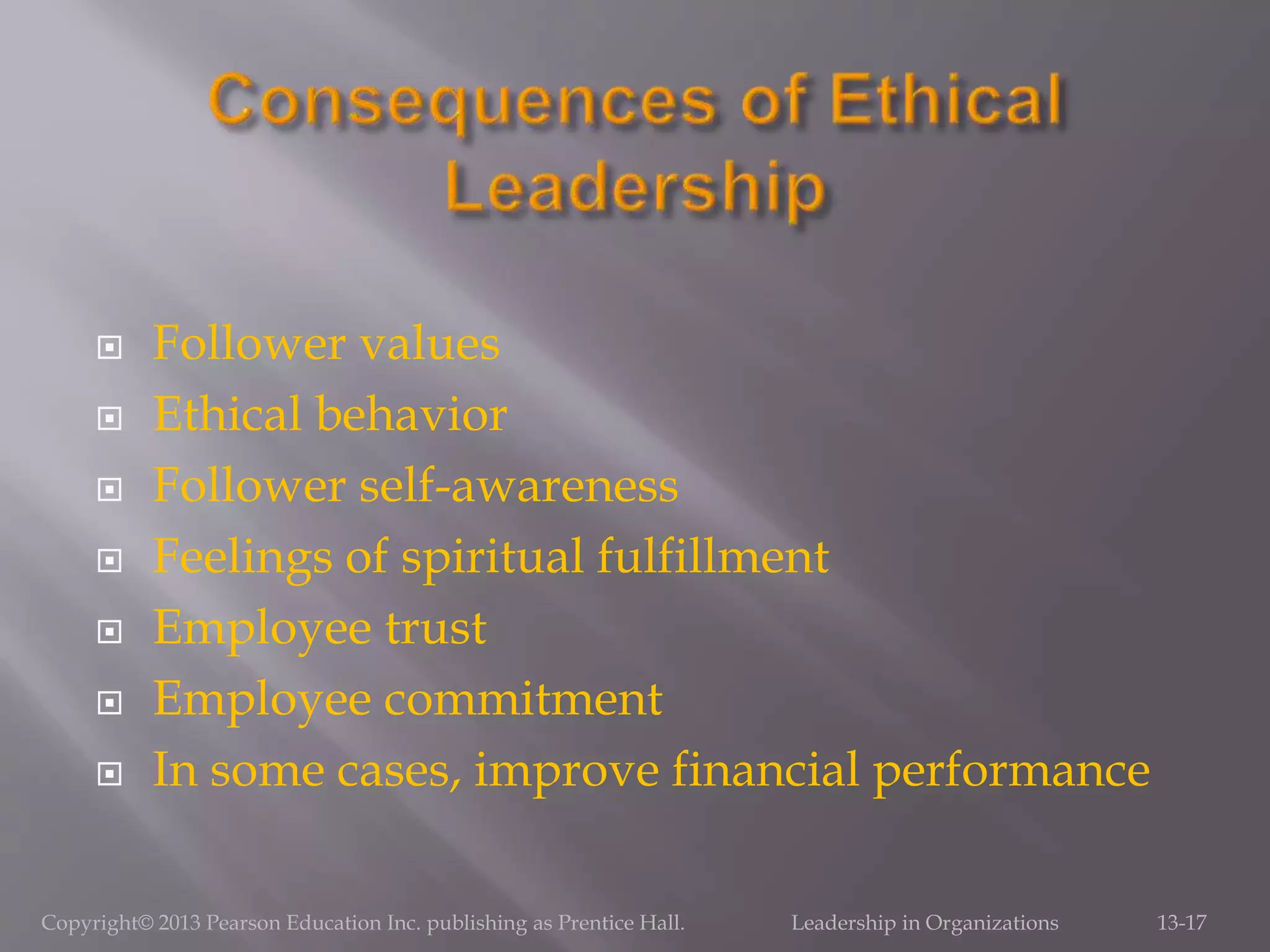  Follower values
 Ethical behavior
 Follower self-awareness
 Feelings of spiritual fulfillment
 Employee trust
 Employee commitment
 In some cases, improve financial performance
Copyright© 2013 Pearson Education Inc. publishing as Prentice Hall. Leadership in Organizations 13-17
 