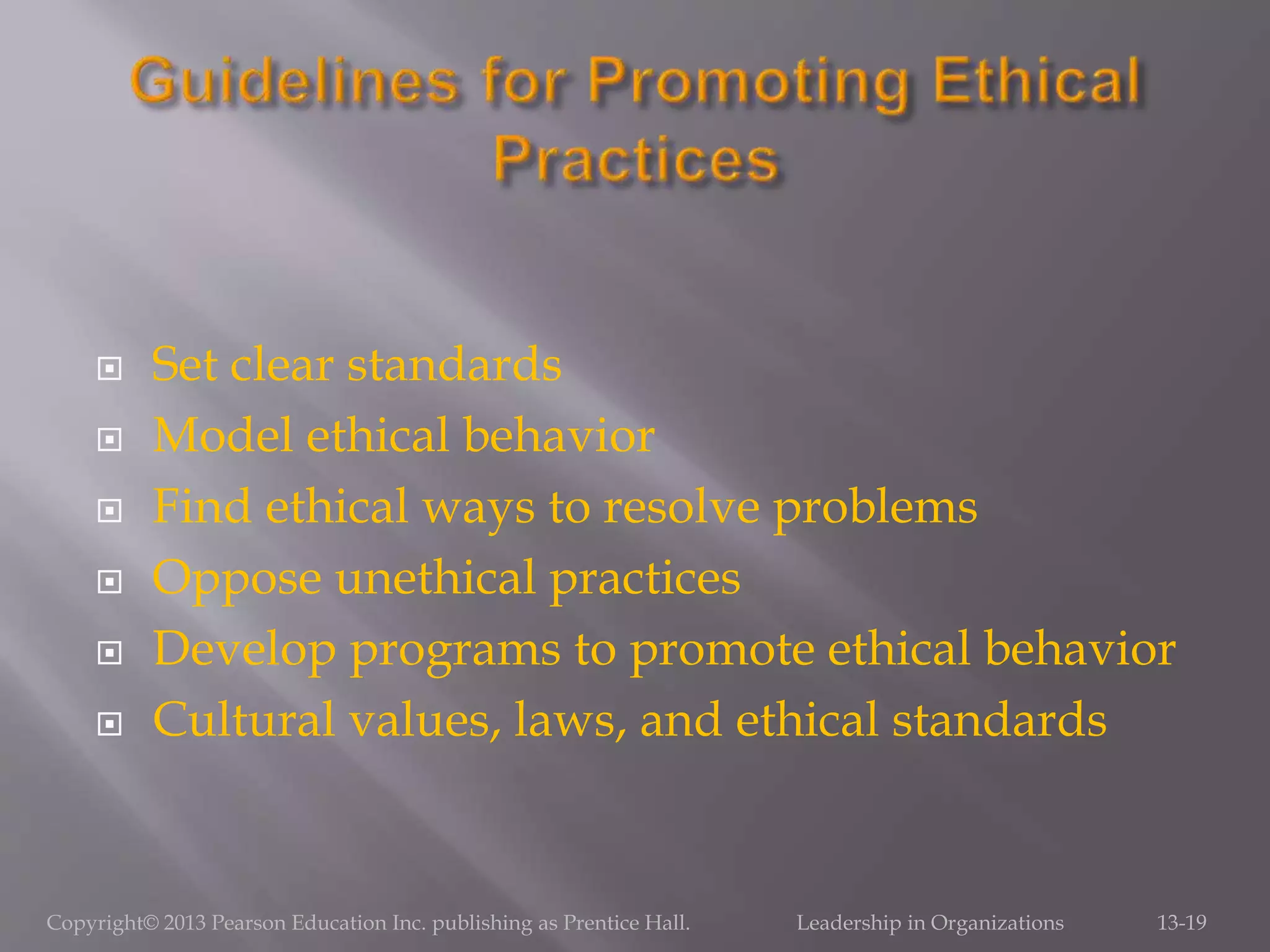  Set clear standards
 Model ethical behavior
 Find ethical ways to resolve problems
 Oppose unethical practices
 Develop programs to promote ethical behavior
 Cultural values, laws, and ethical standards
Copyright© 2013 Pearson Education Inc. publishing as Prentice Hall. Leadership in Organizations 13-19
 