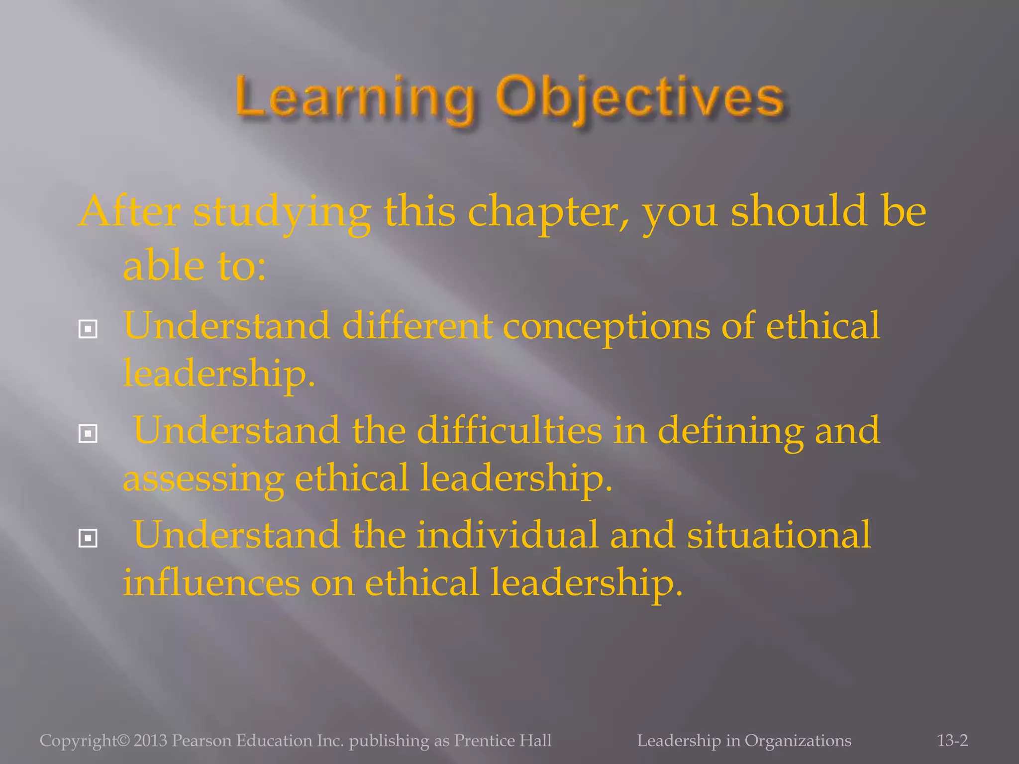 After studying this chapter, you should be
able to:
 Understand different conceptions of ethical
leadership.
 Understand the difficulties in defining and
assessing ethical leadership.
 Understand the individual and situational
influences on ethical leadership.
Copyright© 2013 Pearson Education Inc. publishing as Prentice Hall Leadership in Organizations 13-2
 