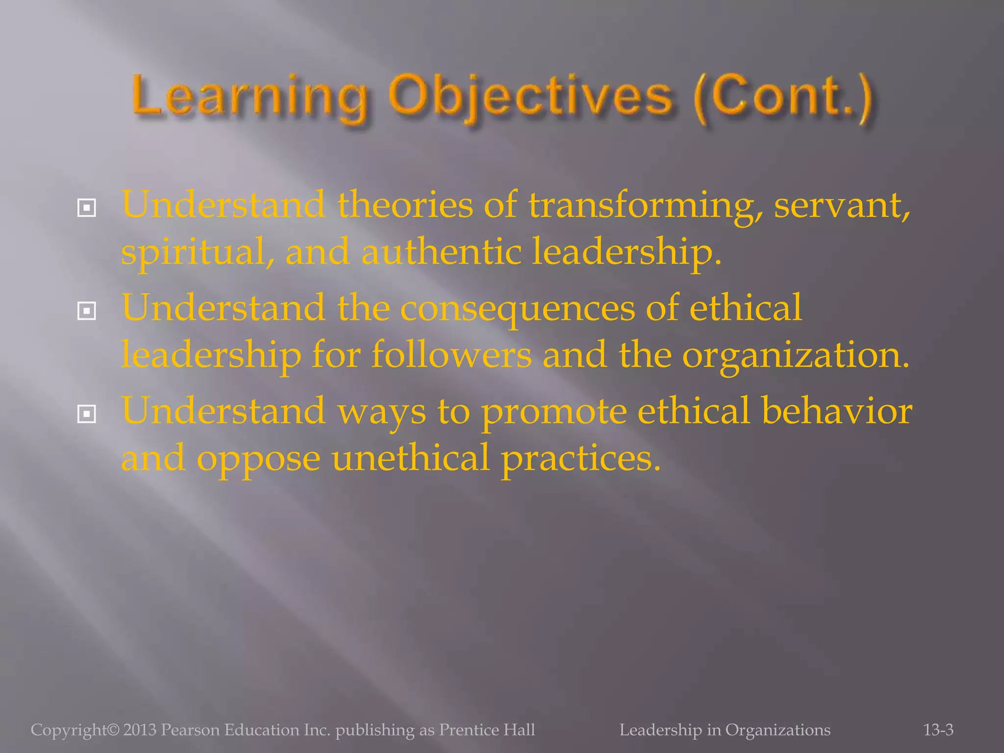  Understand theories of transforming, servant,
spiritual, and authentic leadership.
 Understand the consequences of ethical
leadership for followers and the organization.
 Understand ways to promote ethical behavior
and oppose unethical practices.
Copyright© 2013 Pearson Education Inc. publishing as Prentice Hall Leadership in Organizations 13-3
 