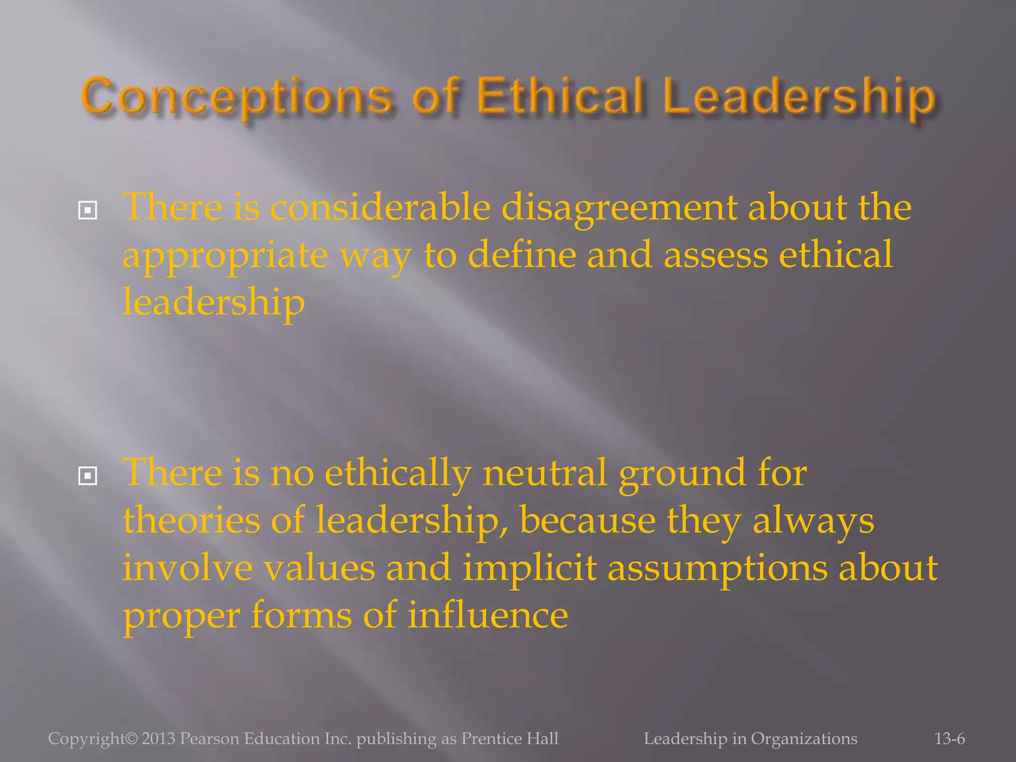  There is considerable disagreement about the
appropriate way to define and assess ethical
leadership
 There is no ethically neutral ground for
theories of leadership, because they always
involve values and implicit assumptions about
proper forms of influence
Copyright© 2013 Pearson Education Inc. publishing as Prentice Hall Leadership in Organizations 13-6
 