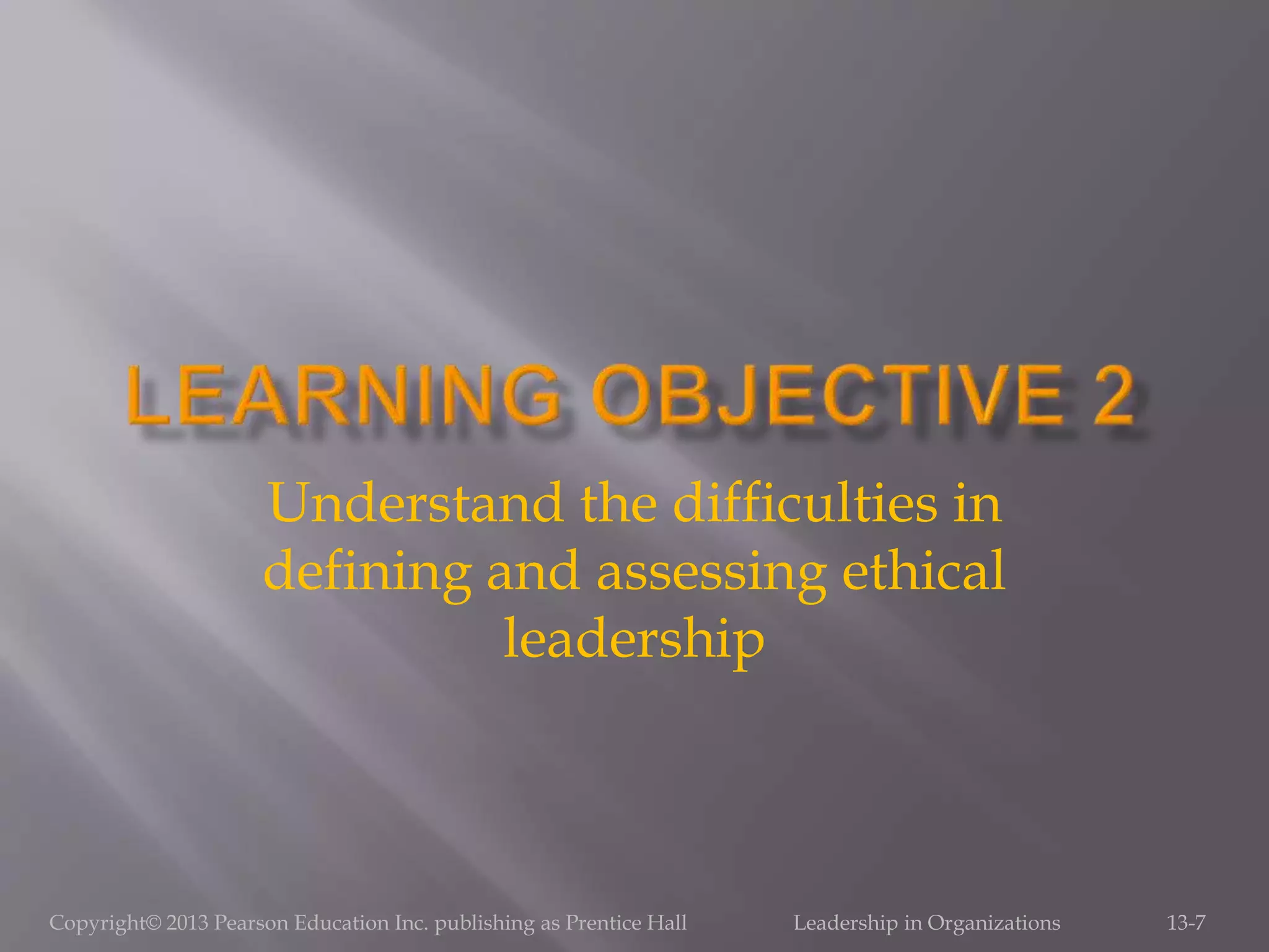 Copyright© 2013 Pearson Education Inc. publishing as Prentice Hall Leadership in Organizations 13-7
Understand the difficulties in
defining and assessing ethical
leadership
 