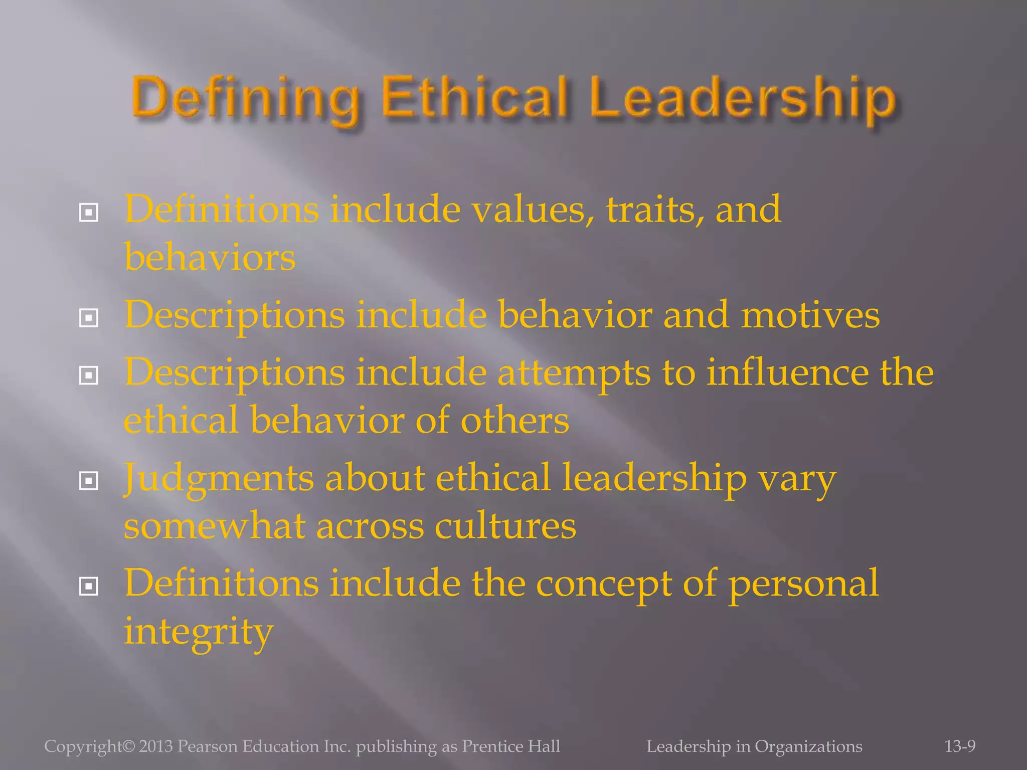  Definitions include values, traits, and
behaviors
 Descriptions include behavior and motives
 Descriptions include attempts to influence the
ethical behavior of others
 Judgments about ethical leadership vary
somewhat across cultures
 Definitions include the concept of personal
integrity
Copyright© 2013 Pearson Education Inc. publishing as Prentice Hall Leadership in Organizations 13-9
 