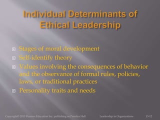  Stages of moral development
 Self-identify theory
 Values involving the consequences of behavior
and the observance of formal rules, policies,
laws, or traditional practices
 Personality traits and needs
Copyright© 2013 Pearson Education Inc. publishing as Prentice Hall. Leadership in Organizations 13-12
 
