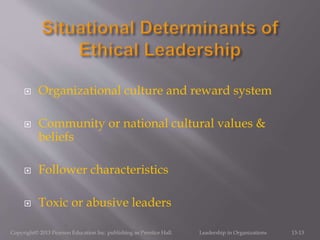  Organizational culture and reward system
 Community or national cultural values &
beliefs
 Follower characteristics
 Toxic or abusive leaders
Copyright© 2013 Pearson Education Inc. publishing as Prentice Hall. Leadership in Organizations 13-13
 