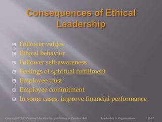  Follower values
 Ethical behavior
 Follower self-awareness
 Feelings of spiritual fulfillment
 Employee trust
 Employee commitment
 In some cases, improve financial performance
Copyright© 2013 Pearson Education Inc. publishing as Prentice Hall. Leadership in Organizations 13-17
 