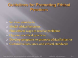  Set clear standards
 Model ethical behavior
 Find ethical ways to resolve problems
 Oppose unethical practices
 Develop programs to promote ethical behavior
 Cultural values, laws, and ethical standards
Copyright© 2013 Pearson Education Inc. publishing as Prentice Hall. Leadership in Organizations 13-19
 