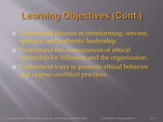  Understand theories of transforming, servant,
spiritual, and authentic leadership.
 Understand the consequences of ethical
leadership for followers and the organization.
 Understand ways to promote ethical behavior
and oppose unethical practices.
Copyright© 2013 Pearson Education Inc. publishing as Prentice Hall Leadership in Organizations 13-3
 