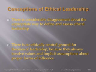  There is considerable disagreement about the
appropriate way to define and assess ethical
leadership
 There is no ethically neutral ground for
theories of leadership, because they always
involve values and implicit assumptions about
proper forms of influence
Copyright© 2013 Pearson Education Inc. publishing as Prentice Hall Leadership in Organizations 13-6
 
