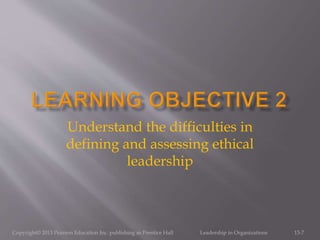 Copyright© 2013 Pearson Education Inc. publishing as Prentice Hall Leadership in Organizations 13-7
Understand the difficulties in
defining and assessing ethical
leadership
 