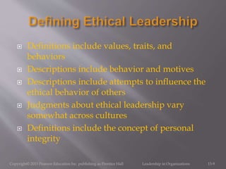  Definitions include values, traits, and
behaviors
 Descriptions include behavior and motives
 Descriptions include attempts to influence the
ethical behavior of others
 Judgments about ethical leadership vary
somewhat across cultures
 Definitions include the concept of personal
integrity
Copyright© 2013 Pearson Education Inc. publishing as Prentice Hall Leadership in Organizations 13-9
 