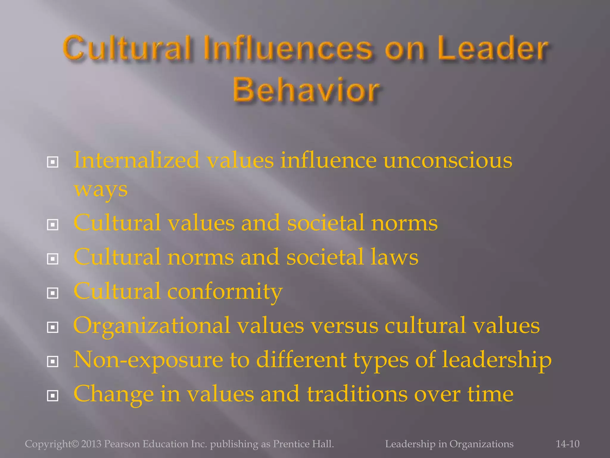  Internalized values influence unconscious
ways
 Cultural values and societal norms
 Cultural norms and societal laws
 Cultural conformity
 Organizational values versus cultural values
 Non-exposure to different types of leadership
 Change in values and traditions over time
Copyright© 2013 Pearson Education Inc. publishing as Prentice Hall. Leadership in Organizations 14-10
 