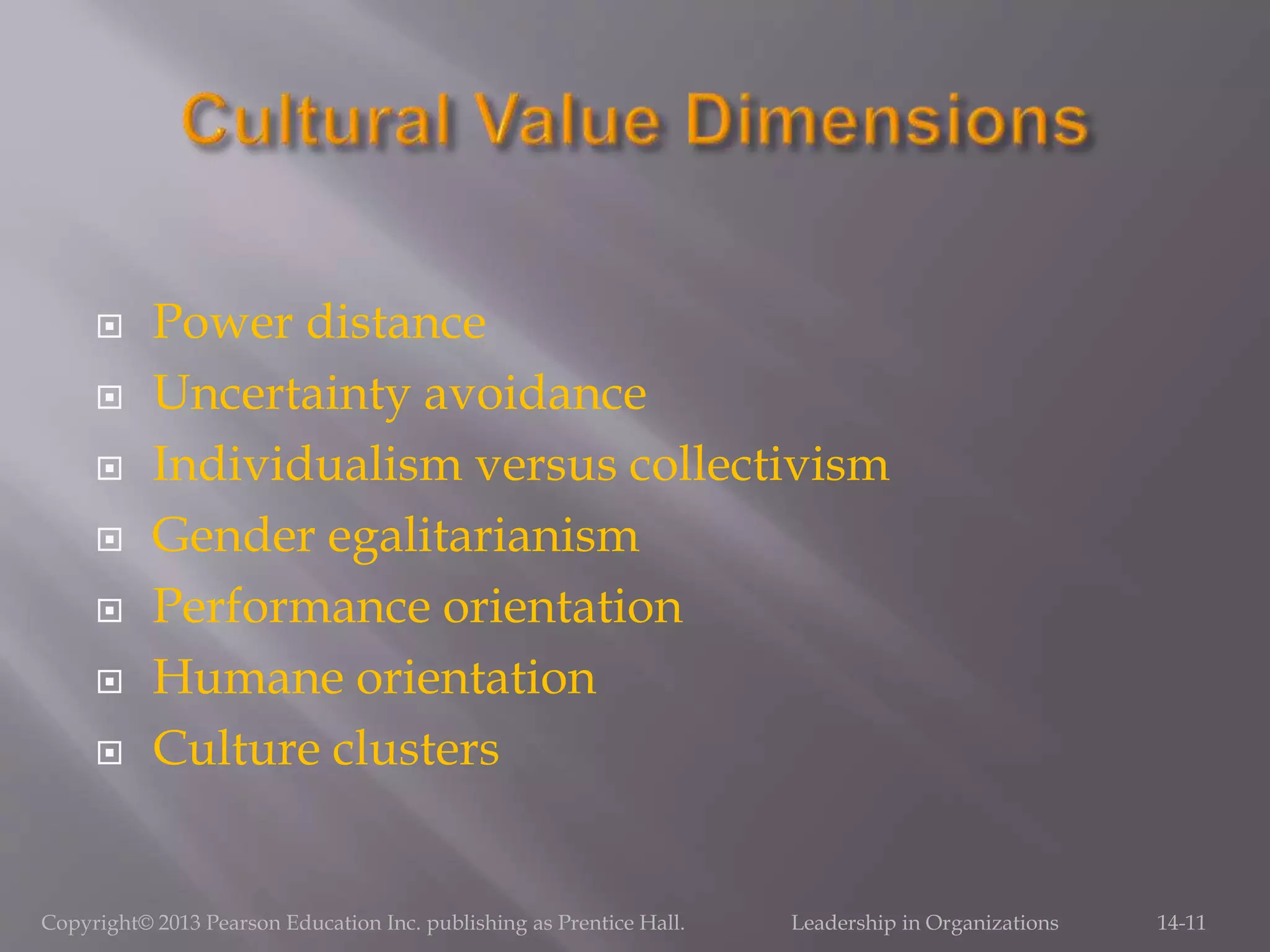  Power distance
 Uncertainty avoidance
 Individualism versus collectivism
 Gender egalitarianism
 Performance orientation
 Humane orientation
 Culture clusters
Copyright© 2013 Pearson Education Inc. publishing as Prentice Hall. Leadership in Organizations 14-11
 