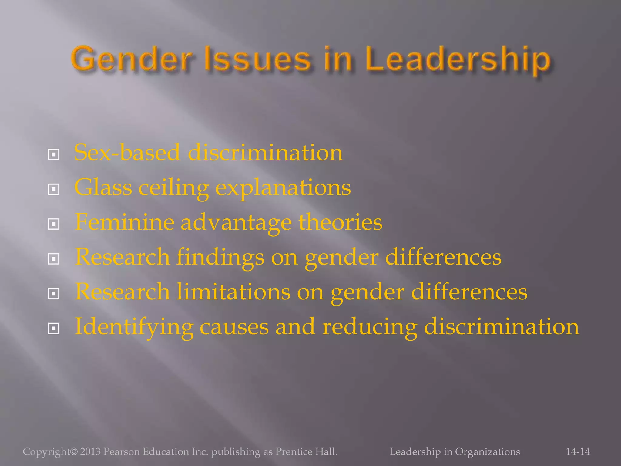  Sex-based discrimination
 Glass ceiling explanations
 Feminine advantage theories
 Research findings on gender differences
 Research limitations on gender differences
 Identifying causes and reducing discrimination
Copyright© 2013 Pearson Education Inc. publishing as Prentice Hall. Leadership in Organizations 14-14
 