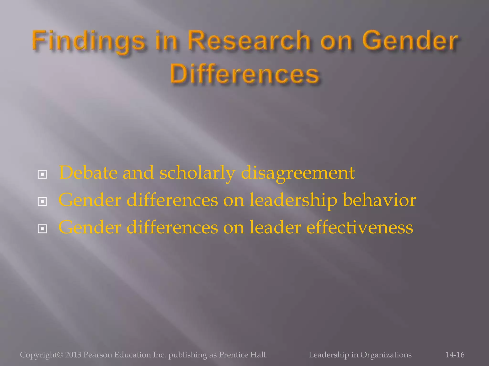  Debate and scholarly disagreement
 Gender differences on leadership behavior
 Gender differences on leader effectiveness
Copyright© 2013 Pearson Education Inc. publishing as Prentice Hall. Leadership in Organizations 14-16
 
