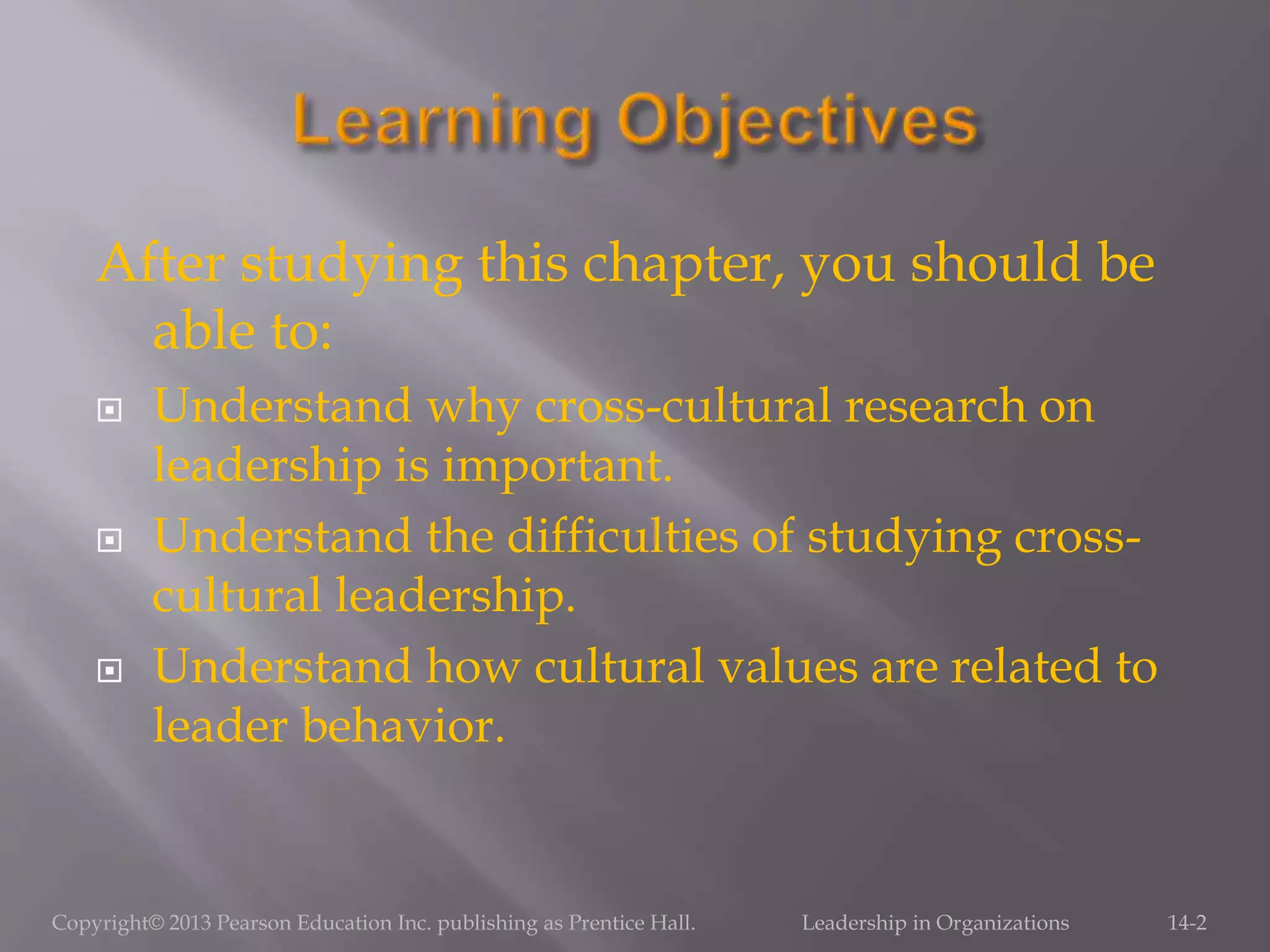After studying this chapter, you should be
able to:
 Understand why cross-cultural research on
leadership is important.
 Understand the difficulties of studying cross-
cultural leadership.
 Understand how cultural values are related to
leader behavior.
Copyright© 2013 Pearson Education Inc. publishing as Prentice Hall. Leadership in Organizations 14-2
 