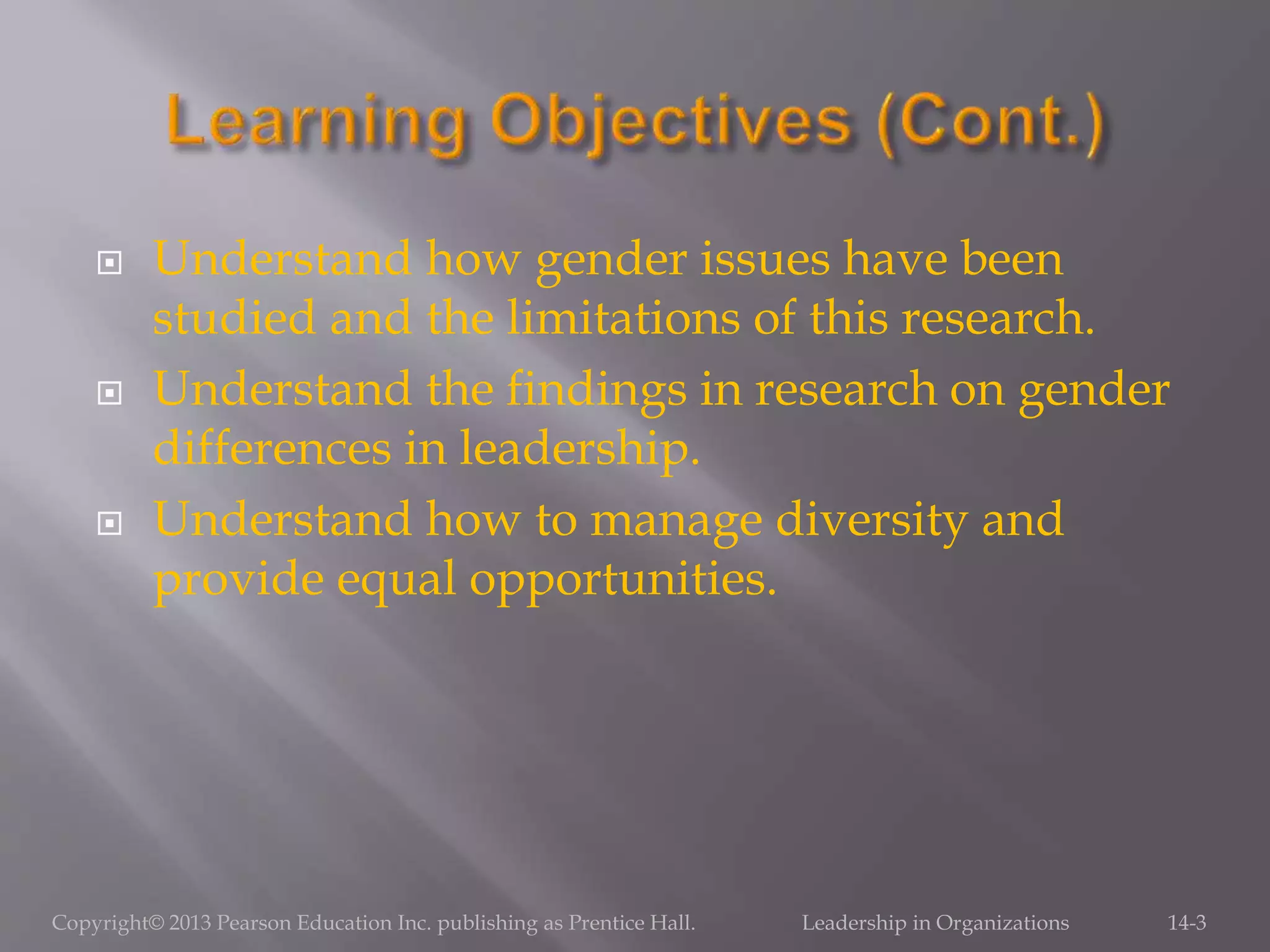  Understand how gender issues have been
studied and the limitations of this research.
 Understand the findings in research on gender
differences in leadership.
 Understand how to manage diversity and
provide equal opportunities.
Copyright© 2013 Pearson Education Inc. publishing as Prentice Hall. Leadership in Organizations 14-3
 