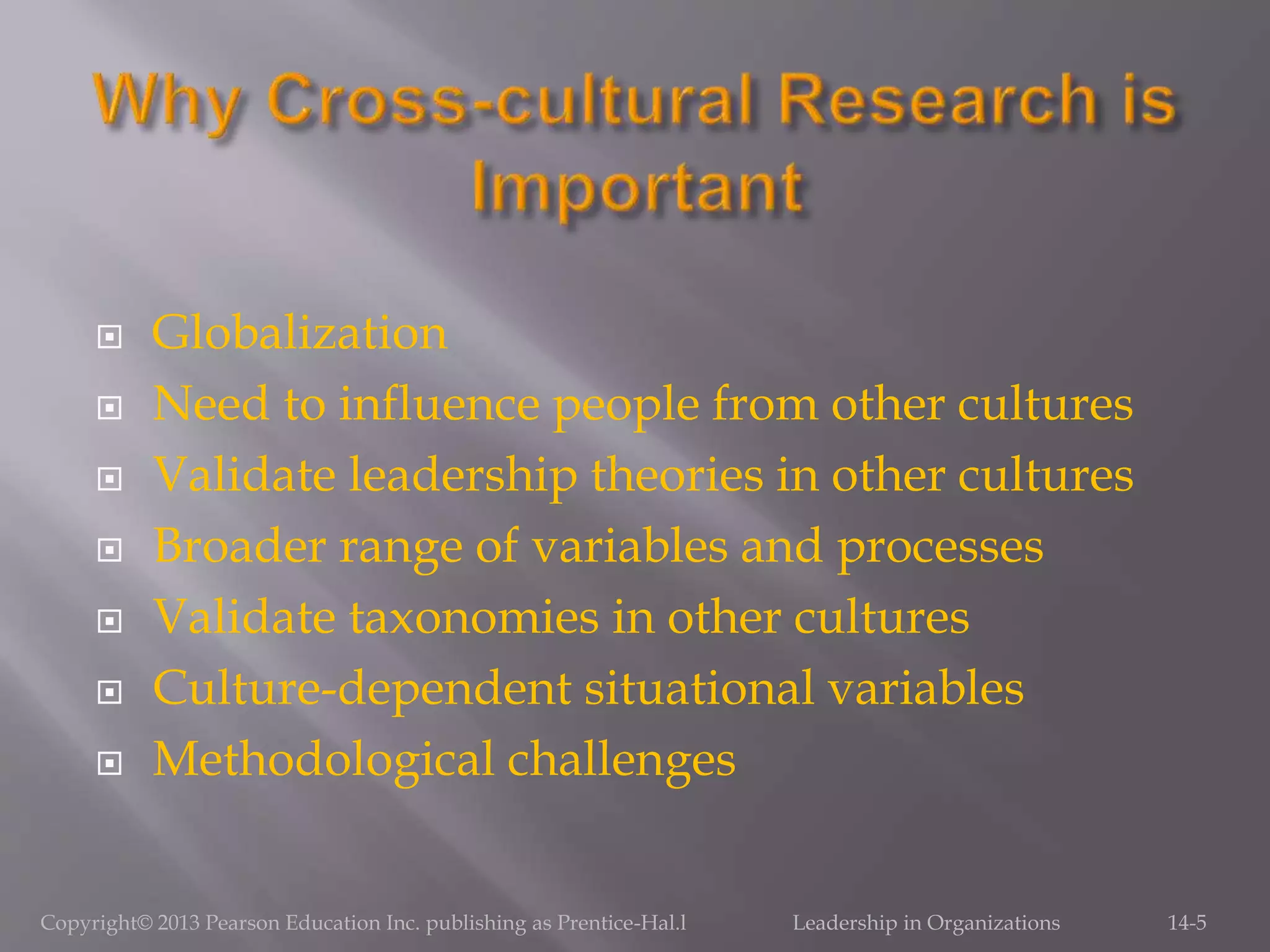 Globalization
 Need to influence people from other cultures
 Validate leadership theories in other cultures
 Broader range of variables and processes
 Validate taxonomies in other cultures
 Culture-dependent situational variables
 Methodological challenges
Copyright© 2013 Pearson Education Inc. publishing as Prentice-Hal.l Leadership in Organizations 14-5
 
