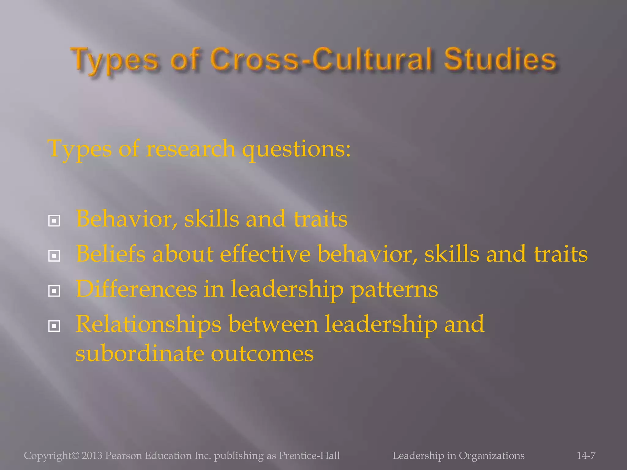 Types of research questions:
 Behavior, skills and traits
 Beliefs about effective behavior, skills and traits
 Differences in leadership patterns
 Relationships between leadership and
subordinate outcomes
Copyright© 2013 Pearson Education Inc. publishing as Prentice-Hall Leadership in Organizations 14-7
 