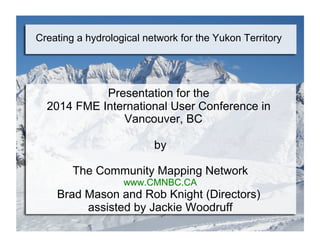 Creating a hydrological network for the Yukon Territory
Presentation for the
2014 FME International User Conference in
Vancouver, BC
by
The Community Mapping Network
www.CMNBC.CA
Brad Mason and Rob Knight (Directors)
assisted by Jackie Woodruff
 