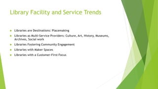 Library Facility and Service Trends
 Libraries are Destinations: Placemaking
 Libraries as Multi-Service Providers: Culture, Art, History, Museums,
Archives, Social work
 Libraries Fostering Community Engagement
 Libraries with Maker Spaces
 Libraries with a Customer-First Focus
 