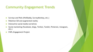 Community Engagement Trends
 Surveys and Polls (PollDaddy, SurveyMonkey, etc.)
 Pokémon GO and augmented reality
 Interactive social media narratives
 Social marketing (Facebook, blogs, Twitter, Tumblr, Pinterest, Instagram,
etc.)
 FOPL Engagement Project
 