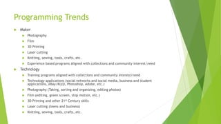 Programming Trends
 Maker
 Photography
 Film
 3D Printing
 Laser cutting
 Knitting, sewing, tools, crafts, etc.
 Experience based programs aligned with collections and community interest/need
 Technology
 Training programs aligned with collections and community interest/need
 Technology applications (social networks and social media, business and student
applications, eBay/Kijiji, Photoshop, Adobe, etc.)
 Photography (Taking, sorting and organizing, editing photos)
 Film (editing, green screen, stop motion, etc.)
 3D Printing and other 21st Century skills
 Laser cutting (teens and business)
 Knitting, sewing, tools, crafts, etc.
 