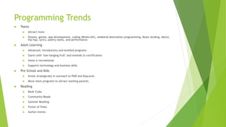 Programming Trends
 Teens
 Attract more
 Drones, games, app development, coding (Minecraft), weekend destination programming, Music lending, dance,
hip hop, lyrics, poetry slams, and performance.
 Adult Learning
 Advanced, introductory and levelled programs
 Starts with ‘low hanging fruit’ and extends to certification
 Some is recreational
 Supports technology and business skills
 Pre-School and Kids
 Invest strategically in outreach to P&R and Daycares
 Move more programs to attract working parents
 Reading
 Book Clubs
 Community Reads
 Summer Reading
 Forest of Trees
 Author events
 