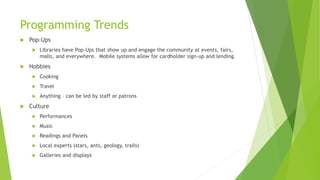 Programming Trends
 Pop-Ups
 Libraries have Pop-Ups that show up and engage the community at events, fairs,
malls, and everywhere. Mobile systems allow for cardholder sign-up and lending.
 Hobbies
 Cooking
 Travel
 Anything – can be led by staff or patrons
 Culture
 Performances
 Music
 Readings and Panels
 Local experts (stars, ants, geology, trails)
 Galleries and displays
 