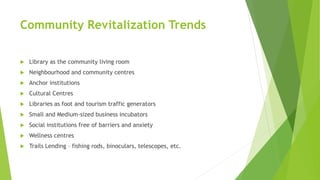 Community Revitalization Trends
 Library as the community living room
 Neighbourhood and community centres
 Anchor institutions
 Cultural Centres
 Libraries as foot and tourism traffic generators
 Small and Medium-sized business incubators
 Social institutions free of barriers and anxiety
 Wellness centres
 Trails Lending – fishing rods, binoculars, telescopes, etc.
 