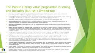The Public Library value proposition is strong
and includes (but isn’t limited to):
 Return on Investment: many studies show that public investment in libraries delivers a measurable, positive return on investment
economically, socially and for the capacity of communities to attract businesses and residents.
 Economic Development: supporting small business and entrepreneurs who will drive local economic recovery, growth, and job creation by
providing them with resources such as databases on market trends and information on regulatory obligations;
 Employment Support: providing services and resources for career planning, job search, education, and upgrading skills;
 Welcoming New Canadians: helping newcomers to Canada succeed through settlement support; language acquisition including ESL
programs, accreditation and employment support and maintaining cultural connections;
 Early Literacy Development: supporting success in life and reading and school readiness through a vast array of pre-school and children’s
literacy programs;
 Support for Formal Education and Homework Help: professional help and collections to support learners of all ages to develop advanced
information fluency competencies, do research and complete projects. Open longer hours than school libraries, public libraries are also
critical support systems for adult distance education and home schooling. Across the province, libraries are busier than ever with students
at all ages and stages;
 Serving the whole community: public libraries ensure that the whole community of Ontarians – including those with visual or physical
limitations, from any cultural or language community, natives, and more – receive equitable access to the resources of our society for
success.
 Equitable access to community resources: public libraries are often the only place where all residents can access free computing
resources, the internet, peripherals, training, and assistance to accomplish their goals as citizens, workers, and more.
 Access to Government Services: providing professional support services, accessible locations, and technology infrastructure to serve as a
major access point for e-government. Public Libraries provide cost-effective opportunities to reach Ontarians to deliver government
services for everything from forms and information to advice;
 Questions Deserve Quality Answers: Ontarians have important information needs and deserve quality answers regardless of their economic
status or location. On issues of health, parenting, finance, life choices, and more, libraries go beyond Google to improve the quality of
questions and answers.
 Cultural Vitality: a critical piece of a community’s cultural framework, public libraries are essential to a healthy and sustainable society as
social equity, environmental responsibility and economic viability; and local history heritage.
 Affordable Leisure Activities: offering free borrowing of books, music and movies and exciting library programs for children, families,
seniors, and people of all ages and tied directly to community needs and demand.
 
