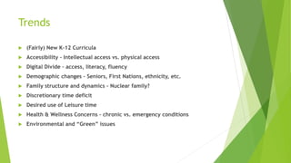 Trends
 (Fairly) New K-12 Curricula
 Accessibility – Intellectual access vs. physical access
 Digital Divide – access, literacy, fluency
 Demographic changes – Seniors, First Nations, ethnicity, etc.
 Family structure and dynamics – Nuclear family?
 Discretionary time deficit
 Desired use of Leisure time
 Health & Wellness Concerns – chronic vs. emergency conditions
 Environmental and “Green” issues
 