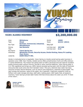 92281 ALASKA HIGHWAY $3,200,000.00
Area Whitehorse MLS® 10203
Type Mixed Taxes $4,512 (2014)
Bus Type
Business, Commercial, Industrial,
Miscellaneous
Bldg Sqft
Zoning See Remarks Lot Area (sq) 267,458
Title Lot Area (ac) 6.14
Bus Name Yukon Spring Inc.
Amenities Wheelchair Access, Security Access, Onsite Parking, Heavy Flr Loading,
Floor Drains
Listed By DOME REALTY INC.
Vendor is motivated-price is negotiable. Yukon Spring is a locally owned spring water business in
operation since 1988. Fast, friendly, reliable service offers complimentary home and office delivery
in central Whitehorse. The mission has always been to fulfill a perceived and real need for excellent
quality drinking water without chlorine, flouride or other chemical additives. Yukon Spring water is
U.S. FDA registered and brings you 100% natural ozonated spring water with the taste of freshness
and purity that could come only from Canada's Yukon. This pure, diamond clear water has trace
amounts of those natural elements, such as calcium and magnesium, essential to good health. The
sale includes the business; rights to the water; the 4 bedroom 1 bathroom residence (1050 sq
ft/floor) with cedar storage and shop; staff cabin; bottling plant; 2007 septic field, all assets &
inventory. Yukon Spring's private label makes informed choices about the water you drink "A Taste
of the Yukon".
SHERRYL JACOBS
867-336-1888
sherryl@sherryljacobs.ca
http://www.domerealty.ca/
DOME REALTY INC.
356-108 Elliott St. Whitehorse, YT.
867-335-7474
http://www.domerealty.ca
 